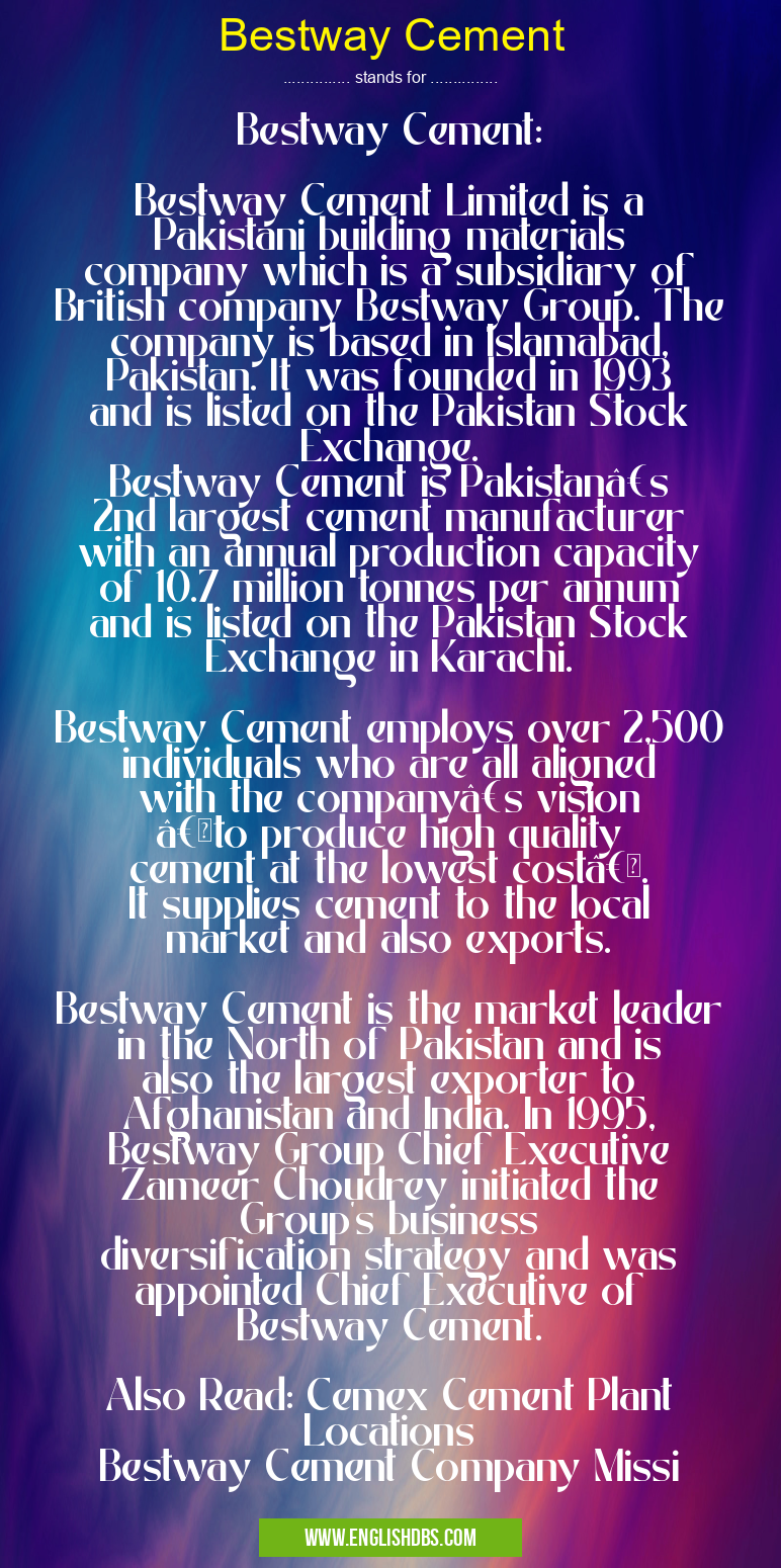 Bestway Cement means Bestway Cement:
Bestway Cement Limited is a Pakistani building materials company which is a subsidiary of British company Bestway Group. The company is based in Islamabad, Pakistan. It was founded in 1993 and is listed on the Pakistan Stock Exchange.
Bestway Cement is Pakistan’s 2nd largest cement manufacturer with an annual production capacity of 10.7 million tonnes per annum and is listed on the Pakistan Stock Exchange in Karachi.
Bestway Cement employs over 2,500 individuals who are all aligned with the company’s vision “to produce high quality cement at the lowest costâ€. It supplies cement to the local market and also exports.
Bestway Cement is the market leader in the North of Pakistan and is also the largest exporter to Afghanistan and India. In 1995, Bestway Group Chief Executive Zameer Choudrey initiated the Group's business diversification strategy and was appointed Chief Executive of Bestway Cement.
Also Read: Cemex Cement Plant Locations
Bestway Cement Company Missi Bestway Cement