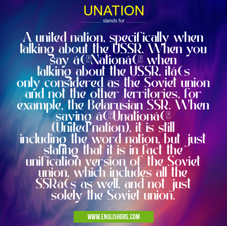 UNATION means A united nation, specifically when talking about the USSR. When you say “Nation†when talking about the USSR, it’s only considered as the Soviet union and not the other territories, for example, the Belarusian SSR. When saying “Unation†(United nation), it is still including the word nation, but just stating that it is in fact the unification version of the Soviet union, which includes all the SSR’s as well, and not just solely the Soviet union. UNATION