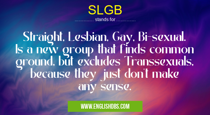 SLGB means Straight, Lesbian, Gay, Bi-sexual. Is a new group that finds common ground, but excludes Transsexuals, because they just don't make any sense. SLGB