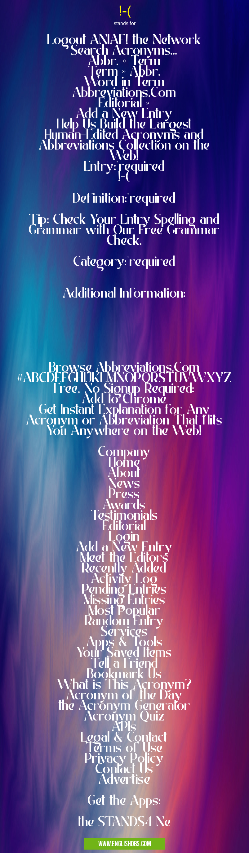 !-( means Logout ANIAF! the Network
Search Acronyms...
Abbr. » Term
Term » Abbr.
Word in Term
Abbreviations.Com
Editorial »
Add a New Entry
Help Us Build the Largest Human-Edited Acronyms and Abbreviations Collection on the Web!
Entry:*required
!-(
Definition:*required
Tip: Check Your Entry Spelling and Grammar with Our Free Grammar Check.
Category:*required
Additional Information:
Browse Abbreviations.Com
#ABCDEFGHIJKLMNOPQRSTUVWXYZ
Free, No Signup Required:
Add to Chrome
Get Instant Explanation for Any Acronym or Abbreviation That Hits You Anywhere on the Web!
Company
Home
About
News
Press
Awards
Testimonials
Editorial
Login
Add a New Entry
Meet the Editors
Recently Added
Activity Log
Pending Entries
Missing Entries
Most Popular
Random Entry
Services
Apps & Tools
Your Saved Items
Tell a Friend
Bookmark Us
What is This Acronym?
Acronym of the Day
the Acronym Generator
Acronym Quiz
APIs
Legal & Contact
Terms of Use
Privacy Policy
Contact Us
Advertise
Get the Apps:
the STANDS4 Ne !-(
