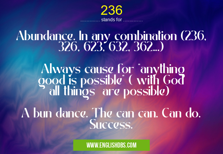 236 means Abundance. In any combination (236, 326, 623, 632, 362...)
Always cause for "anything good is possible" ( with God all things are possible)
A bun dance. The can can. Can do. Success. 236