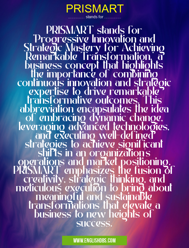PRISMART means PRISMART stands for "Progressive Innovation and Strategic Mastery for Achieving Remarkable Transformation," a business concept that highlights the importance of combining continuous innovation and strategic expertise to drive remarkable transformative outcomes. This abbreviation encapsulates the idea of embracing dynamic change, leveraging advanced technologies, and executing well-defined strategies to achieve significant shifts in an organization's operations and market positioning. PRISMART emphasizes the fusion of creativity, strategic thinking, and meticulous execution to bring about meaningful and sustainable transformations that elevate a business to new heights of success. PRISMART