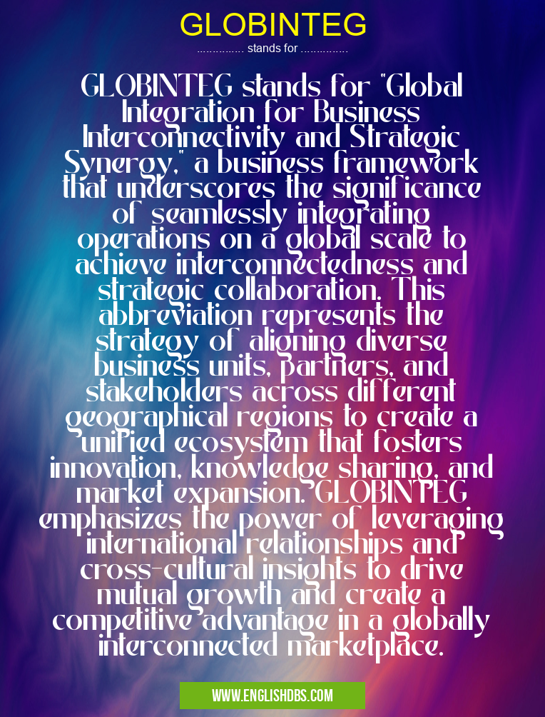 GLOBINTEG means GLOBINTEG stands for "Global Integration for Business Interconnectivity and Strategic Synergy," a business framework that underscores the significance of seamlessly integrating operations on a global scale to achieve interconnectedness and strategic collaboration. This abbreviation represents the strategy of aligning diverse business units, partners, and stakeholders across different geographical regions to create a unified ecosystem that fosters innovation, knowledge sharing, and market expansion. GLOBINTEG emphasizes the power of leveraging international relationships and cross-cultural insights to drive mutual growth and create a competitive advantage in a globally interconnected marketplace. GLOBINTEG