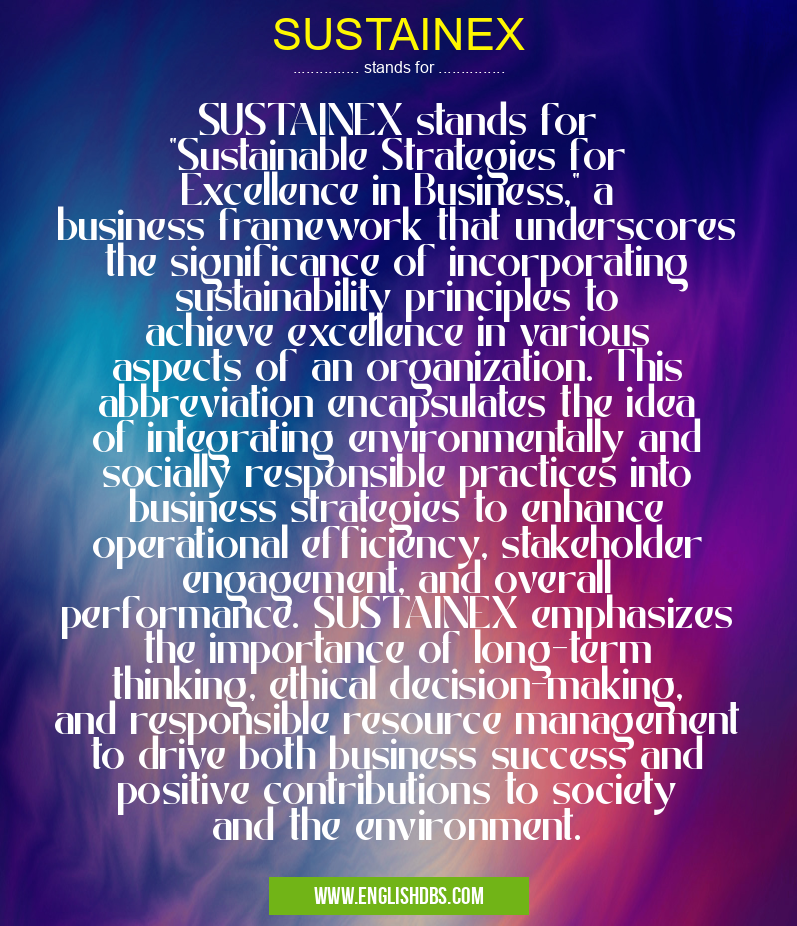 SUSTAINEX means SUSTAINEX stands for "Sustainable Strategies for Excellence in Business," a business framework that underscores the significance of incorporating sustainability principles to achieve excellence in various aspects of an organization. This abbreviation encapsulates the idea of integrating environmentally and socially responsible practices into business strategies to enhance operational efficiency, stakeholder engagement, and overall performance. SUSTAINEX emphasizes the importance of long-term thinking, ethical decision-making, and responsible resource management to drive both business success and positive contributions to society and the environment. SUSTAINEX