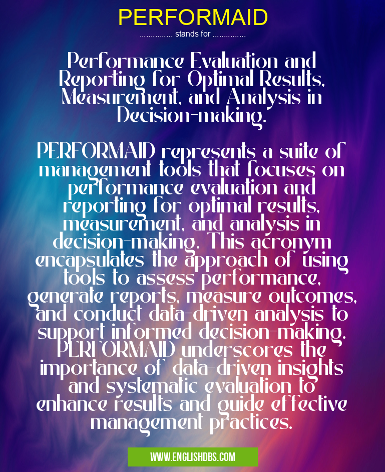 PERFORMAID means Performance Evaluation and Reporting for Optimal Results, Measurement, and Analysis in Decision-making.
PERFORMAID represents a suite of management tools that focuses on performance evaluation and reporting for optimal results, measurement, and analysis in decision-making. This acronym encapsulates the approach of using tools to assess performance, generate reports, measure outcomes, and conduct data-driven analysis to support informed decision-making. PERFORMAID underscores the importance of data-driven insights and systematic evaluation to enhance results and guide effective management practices. PERFORMAID