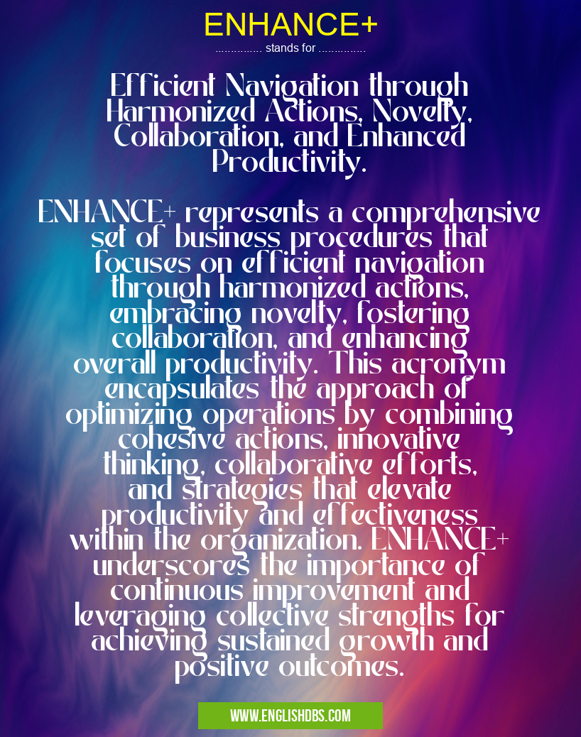 ENHANCE+ means Efficient Navigation through Harmonized Actions, Novelty, Collaboration, and Enhanced Productivity.
ENHANCE+ represents a comprehensive set of business procedures that focuses on efficient navigation through harmonized actions, embracing novelty, fostering collaboration, and enhancing overall productivity. This acronym encapsulates the approach of optimizing operations by combining cohesive actions, innovative thinking, collaborative efforts, and strategies that elevate productivity and effectiveness within the organization. ENHANCE+ underscores the importance of continuous improvement and leveraging collective strengths for achieving sustained growth and positive outcomes. ENHANCE+
