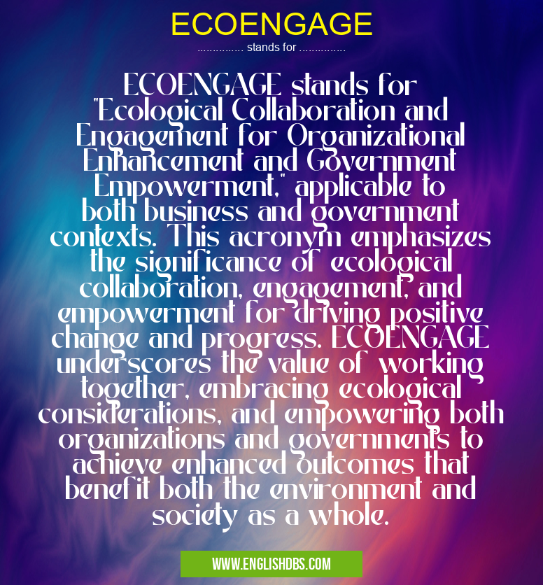 ECOENGAGE means ECOENGAGE stands for "Ecological Collaboration and Engagement for Organizational Enhancement and Government Empowerment," applicable to both business and government contexts. This acronym emphasizes the significance of ecological collaboration, engagement, and empowerment for driving positive change and progress. ECOENGAGE underscores the value of working together, embracing ecological considerations, and empowering both organizations and governments to achieve enhanced outcomes that benefit both the environment and society as a whole. ECOENGAGE