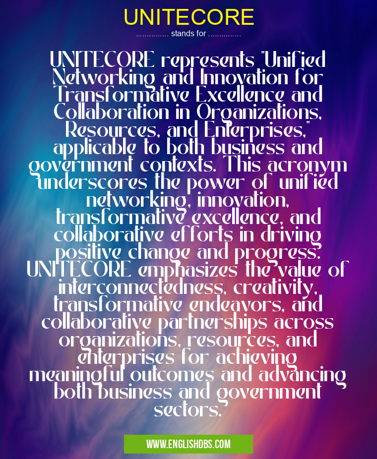 UNITECORE means UNITECORE represents "Unified Networking and Innovation for Transformative Excellence and Collaboration in Organizations, Resources, and Enterprises," applicable to both business and government contexts. This acronym underscores the power of unified networking, innovation, transformative excellence, and collaborative efforts in driving positive change and progress. UNITECORE emphasizes the value of interconnectedness, creativity, transformative endeavors, and collaborative partnerships across organizations, resources, and enterprises for achieving meaningful outcomes and advancing both business and government sectors. UNITECORE