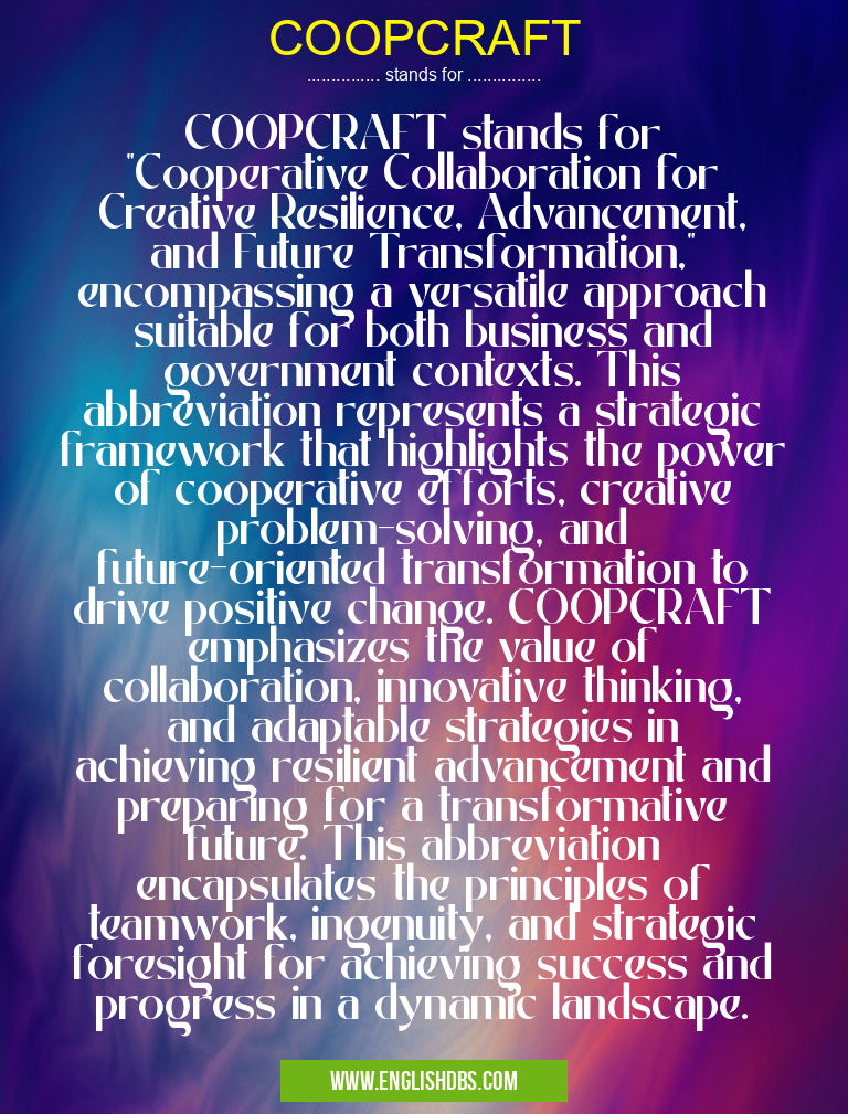 COOPCRAFT means COOPCRAFT stands for "Cooperative Collaboration for Creative Resilience, Advancement, and Future Transformation," encompassing a versatile approach suitable for both business and government contexts. This abbreviation represents a strategic framework that highlights the power of cooperative efforts, creative problem-solving, and future-oriented transformation to drive positive change. COOPCRAFT emphasizes the value of collaboration, innovative thinking, and adaptable strategies in achieving resilient advancement and preparing for a transformative future. This abbreviation encapsulates the principles of teamwork, ingenuity, and strategic foresight for achieving success and progress in a dynamic landscape. COOPCRAFT