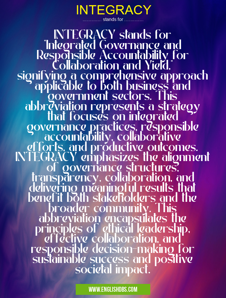 INTEGRACY means INTEGRACY stands for "Integrated Governance and Responsible Accountability for Collaboration and Yield," signifying a comprehensive approach applicable to both business and government sectors. This abbreviation represents a strategy that focuses on integrated governance practices, responsible accountability, collaborative efforts, and productive outcomes. INTEGRACY emphasizes the alignment of governance structures, transparency, collaboration, and delivering meaningful results that benefit both stakeholders and the broader community. This abbreviation encapsulates the principles of ethical leadership, effective collaboration, and responsible decision-making for sustainable success and positive societal impact. INTEGRACY