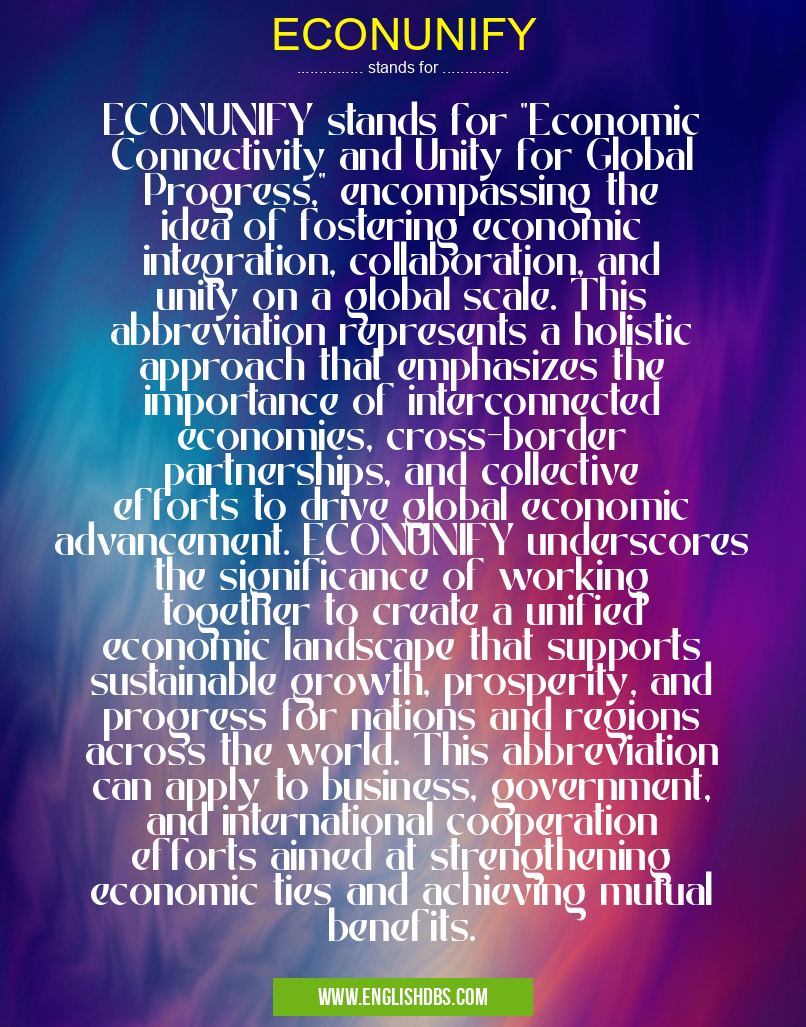 ECONUNIFY means ECONUNIFY stands for "Economic Connectivity and Unity for Global Progress," encompassing the idea of fostering economic integration, collaboration, and unity on a global scale. This abbreviation represents a holistic approach that emphasizes the importance of interconnected economies, cross-border partnerships, and collective efforts to drive global economic advancement. ECONUNIFY underscores the significance of working together to create a unified economic landscape that supports sustainable growth, prosperity, and progress for nations and regions across the world. This abbreviation can apply to business, government, and international cooperation efforts aimed at strengthening economic ties and achieving mutual benefits. ECONUNIFY