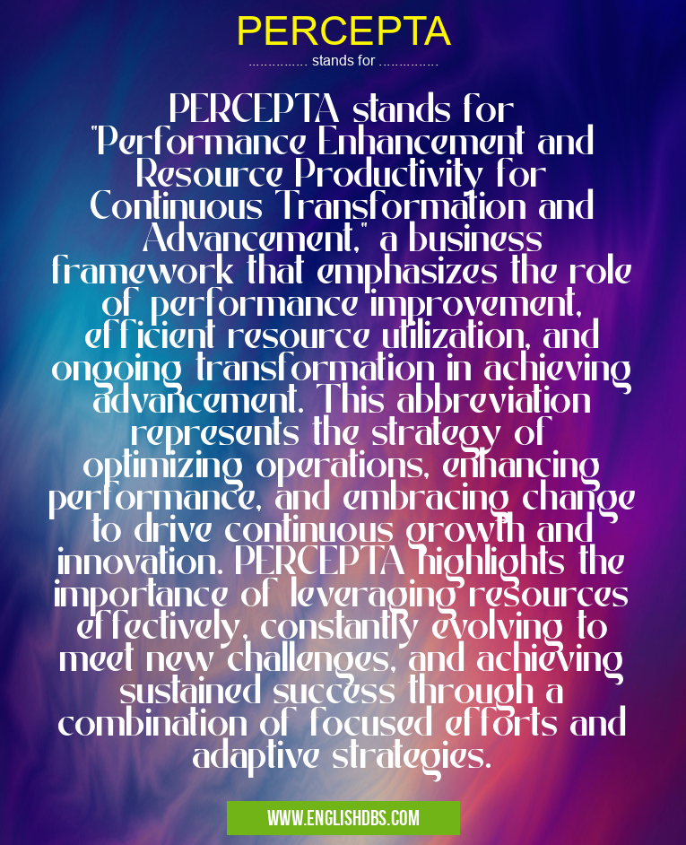PERCEPTA means PERCEPTA stands for "Performance Enhancement and Resource Productivity for Continuous Transformation and Advancement," a business framework that emphasizes the role of performance improvement, efficient resource utilization, and ongoing transformation in achieving advancement. This abbreviation represents the strategy of optimizing operations, enhancing performance, and embracing change to drive continuous growth and innovation. PERCEPTA highlights the importance of leveraging resources effectively, constantly evolving to meet new challenges, and achieving sustained success through a combination of focused efforts and adaptive strategies. PERCEPTA