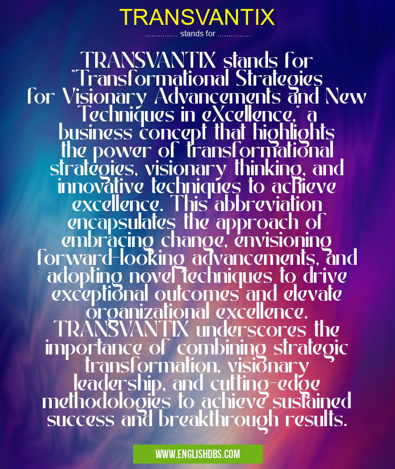 TRANSVANTIX means TRANSVANTIX stands for "Transformational Strategies for Visionary Advancements and New Techniques in eXcellence," a business concept that highlights the power of transformational strategies, visionary thinking, and innovative techniques to achieve excellence. This abbreviation encapsulates the approach of embracing change, envisioning forward-looking advancements, and adopting novel techniques to drive exceptional outcomes and elevate organizational excellence. TRANSVANTIX underscores the importance of combining strategic transformation, visionary leadership, and cutting-edge methodologies to achieve sustained success and breakthrough results. TRANSVANTIX