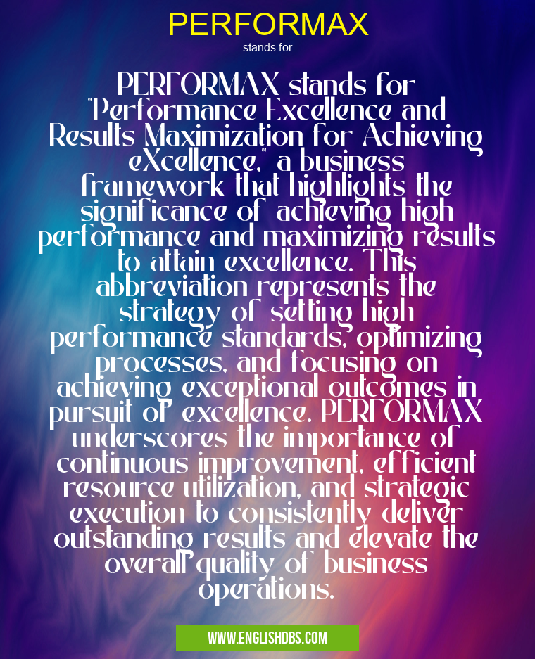 PERFORMAX means PERFORMAX stands for "Performance Excellence and Results Maximization for Achieving eXcellence," a business framework that highlights the significance of achieving high performance and maximizing results to attain excellence. This abbreviation represents the strategy of setting high performance standards, optimizing processes, and focusing on achieving exceptional outcomes in pursuit of excellence. PERFORMAX underscores the importance of continuous improvement, efficient resource utilization, and strategic execution to consistently deliver outstanding results and elevate the overall quality of business operations. PERFORMAX