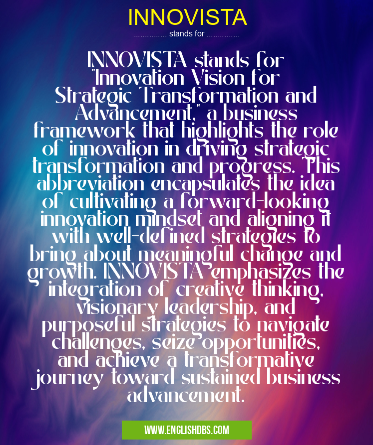 INNOVISTA means INNOVISTA stands for "Innovation Vision for Strategic Transformation and Advancement," a business framework that highlights the role of innovation in driving strategic transformation and progress. This abbreviation encapsulates the idea of cultivating a forward-looking innovation mindset and aligning it with well-defined strategies to bring about meaningful change and growth. INNOVISTA emphasizes the integration of creative thinking, visionary leadership, and purposeful strategies to navigate challenges, seize opportunities, and achieve a transformative journey toward sustained business advancement. INNOVISTA