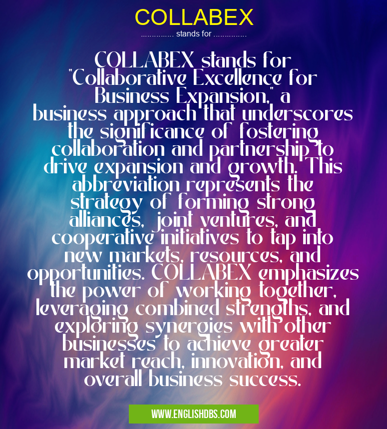 COLLABEX means COLLABEX stands for "Collaborative Excellence for Business Expansion," a business approach that underscores the significance of fostering collaboration and partnership to drive expansion and growth. This abbreviation represents the strategy of forming strong alliances, joint ventures, and cooperative initiatives to tap into new markets, resources, and opportunities. COLLABEX emphasizes the power of working together, leveraging combined strengths, and exploring synergies with other businesses to achieve greater market reach, innovation, and overall business success. COLLABEX