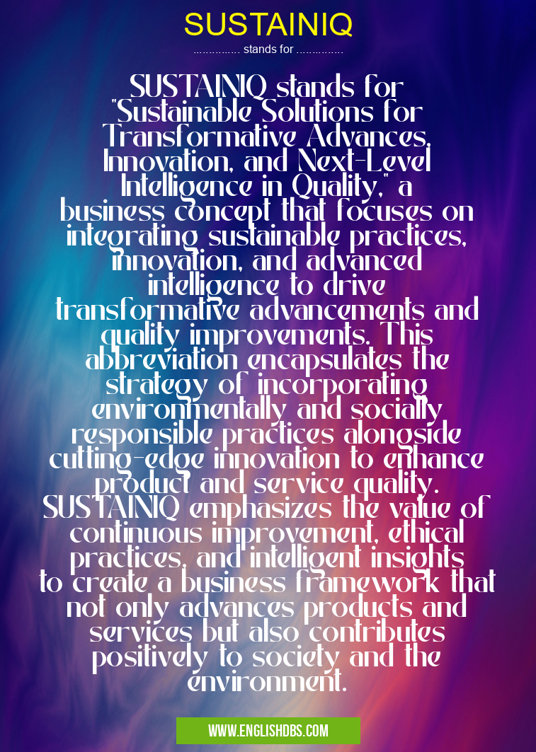 SUSTAINIQ means SUSTAINIQ stands for "Sustainable Solutions for Transformative Advances, Innovation, and Next-Level Intelligence in Quality," a business concept that focuses on integrating sustainable practices, innovation, and advanced intelligence to drive transformative advancements and quality improvements. This abbreviation encapsulates the strategy of incorporating environmentally and socially responsible practices alongside cutting-edge innovation to enhance product and service quality. SUSTAINIQ emphasizes the value of continuous improvement, ethical practices, and intelligent insights to create a business framework that not only advances products and services but also contributes positively to society and the environment. SUSTAINIQ