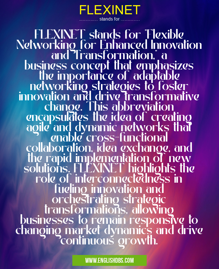 FLEXINET means FLEXINET stands for "Flexible Networking for Enhanced Innovation and Transformation," a business concept that emphasizes the importance of adaptable networking strategies to foster innovation and drive transformative change. This abbreviation encapsulates the idea of creating agile and dynamic networks that enable cross-functional collaboration, idea exchange, and the rapid implementation of new solutions. FLEXINET highlights the role of interconnectedness in fueling innovation and orchestrating strategic transformations, allowing businesses to remain responsive to changing market dynamics and drive continuous growth. FLEXINET