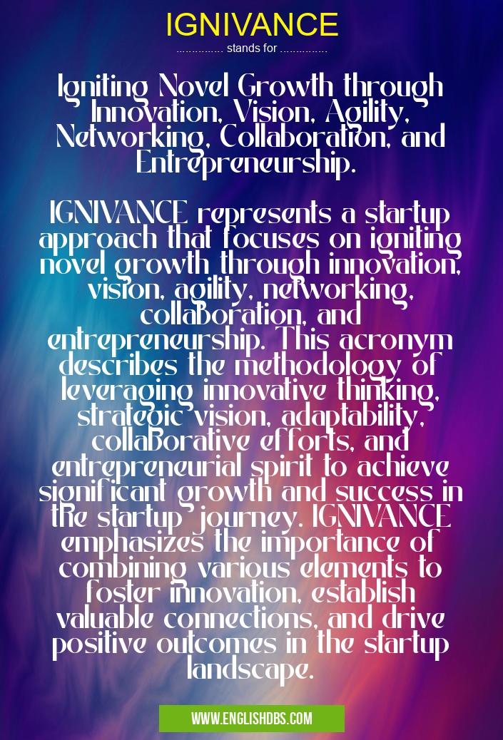 IGNIVANCE means Igniting Novel Growth through Innovation, Vision, Agility, Networking, Collaboration, and Entrepreneurship.
IGNIVANCE represents a startup approach that focuses on igniting novel growth through innovation, vision, agility, networking, collaboration, and entrepreneurship. This acronym describes the methodology of leveraging innovative thinking, strategic vision, adaptability, collaborative efforts, and entrepreneurial spirit to achieve significant growth and success in the startup journey. IGNIVANCE emphasizes the importance of combining various elements to foster innovation, establish valuable connections, and drive positive outcomes in the startup landscape. IGNIVANCE