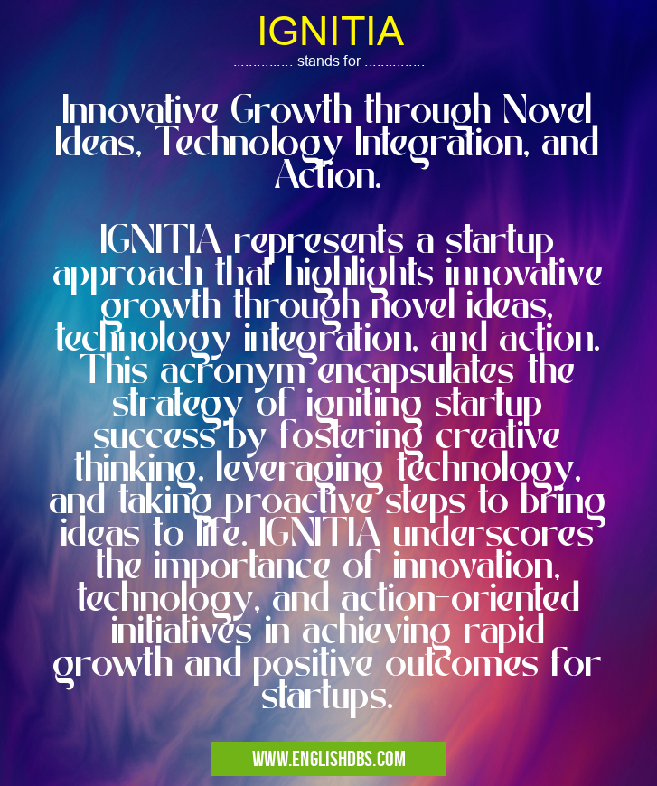 IGNITIA means Innovative Growth through Novel Ideas, Technology Integration, and Action.
IGNITIA represents a startup approach that highlights innovative growth through novel ideas, technology integration, and action. This acronym encapsulates the strategy of igniting startup success by fostering creative thinking, leveraging technology, and taking proactive steps to bring ideas to life. IGNITIA underscores the importance of innovation, technology, and action-oriented initiatives in achieving rapid growth and positive outcomes for startups. IGNITIA