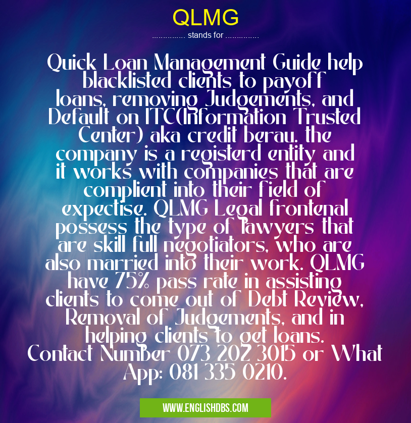 QLMG means Quick Loan Management Guide help blacklisted clients to payoff loans, removing Judgements, and Default on ITC(Information Trusted Center) aka credit berau. the company is a registerd entity and it works with companies that are complient into their field of expectise. QLMG Legal frontenal possess the type of lawyers that are skill full negotiators, who are also married into their work. QLMG have 75% pass rate in assisting clients to come out of Debt Review, Removal of Judgements, and in helping clients to get loans. Contact Number 073 202 3015 or What App: 081 335 0210. QLMG