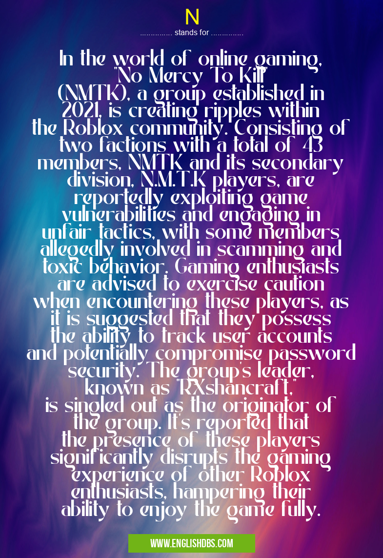 N means In the world of online gaming, "No Mercy To Kill" (NMTK), a group established in 2021, is creating ripples within the Roblox community. Consisting of two factions with a total of 43 members, NMTK and its secondary division, N.M.T.K players, are reportedly exploiting game vulnerabilities and engaging in unfair tactics, with some members allegedly involved in scamming and toxic behavior. Gaming enthusiasts are advised to exercise caution when encountering these players, as it is suggested that they possess the ability to track user accounts and potentially compromise password security. The group's leader, known as "RXshancraft," is singled out as the originator of the group. It's reported that the presence of these players significantly disrupts the gaming experience of other Roblox enthusiasts, hampering their ability to enjoy the game fully. N