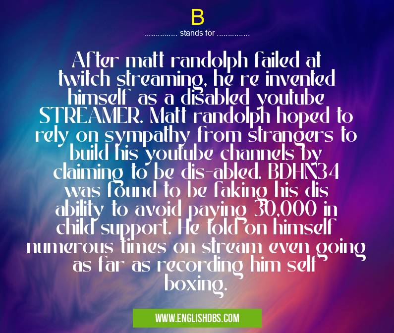 B means After matt randolph failed at twitch streaming, he re invented himself as a disabled youtube STREAMER. Matt randolph hoped to rely on sympathy from strangers to build his youtube channels by claiming to be dis-abled. BDHN34 was found to be faking his dis ability to avoid paying 30,000 in child support. He told on himself numerous times on stream even going as far as recording him self boxing. B