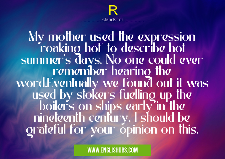 R means My mother used the expression ‘roaking hot’ to describe hot summer’s days. No one could ever remember hearing the word.Eventually we found out it was used by stokers fuelling up the boilers on ships early in the nineteenth century. I should be grateful for your opinion on this. R