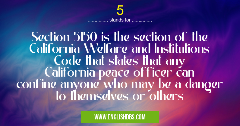 5 means Section 5150 is the section of the California Welfare and Institutions Code that states that any California peace officer can confine anyone who may be a danger to themselves or others 5