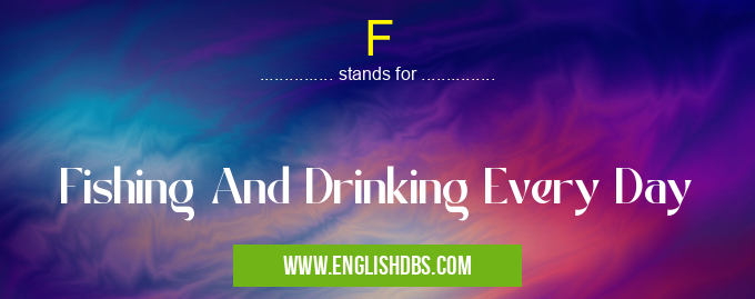 F means Fishing And Drinking Every Day F