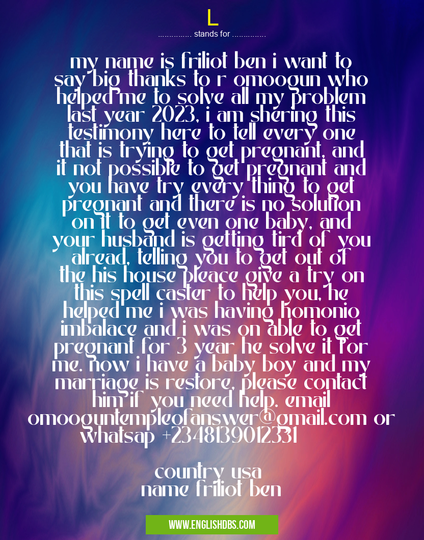 L means my name is friliot ben i want to say big thanks to r omoogun who helped me to solve all my problem last year 2023, i am shering this testimony here to tell every one that is trying to get pregnant, and it not possible to get pregnant and you have try every thing to get pregnant and there is no solution on it to get even one baby, and your husband is getting tird of you alread, telling you to get out of the his house pleace give a try on this spell caster to help you, he helped me i was having homonio imbalace and i was on able to get pregnant for 3 year he solve it for me. now i have a baby boy and my marriage is restore, please contact him if you need help. email omooguntempleofanswer@gmail.com or whatsap +2348139012331
country usa
name friliot ben L
