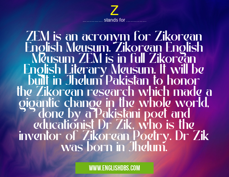 Z means ZEM is an acronym for Zikorean English Meusum. Zikorean English Meusum ZEM is in full Zikorean English Literary Meusum. It will be built in Jhelum Pakistan to honor the Zikorean research which made a gigantic change in the whole world, done by a Pakistani poet and educationist Dr Zik, who is the inventor of Zikorean Poetry. Dr Zik was born in Jhelum. Z