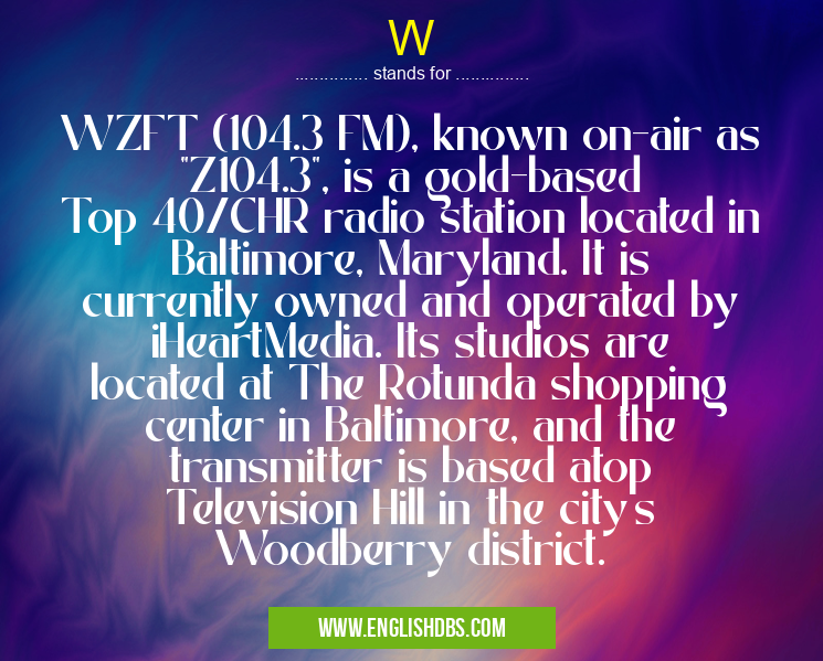 W means WZFT (104.3 FM), known on-air as "Z104.3", is a gold-based Top 40/CHR radio station located in Baltimore, Maryland. It is currently owned and operated by iHeartMedia. Its studios are located at The Rotunda shopping center in Baltimore, and the transmitter is based atop Television Hill in the city's Woodberry district. W