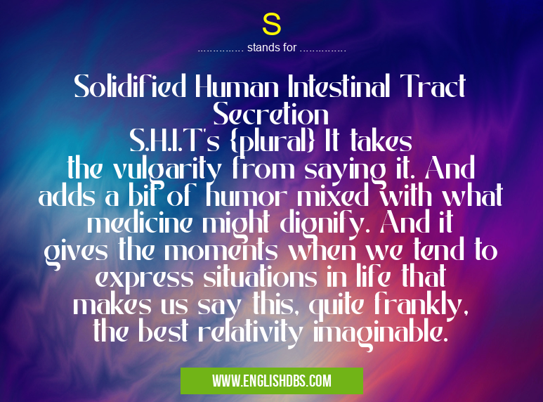 S means Solidified Human Intestinal Tract Secretion
S.H.I.T's {plural} It takes the vulgarity from saying it. And adds a bit of humor mixed with what medicine might dignify. And it gives the moments when we tend to express situations in life that makes us say this, quite frankly, the best relativity imaginable. S
