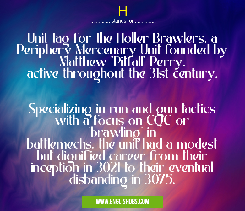 H means Unit tag for the Holler Brawlers, a Periphery Mercenary Unit founded by Matthew "Pitfall" Perry, active throughout the 31st century.
Specializing in run and gun tactics with a focus on CQC or "brawling" in battlemechs, the unit had a modest but dignified career from their inception in 3021 to their eventual disbanding in 3075. H