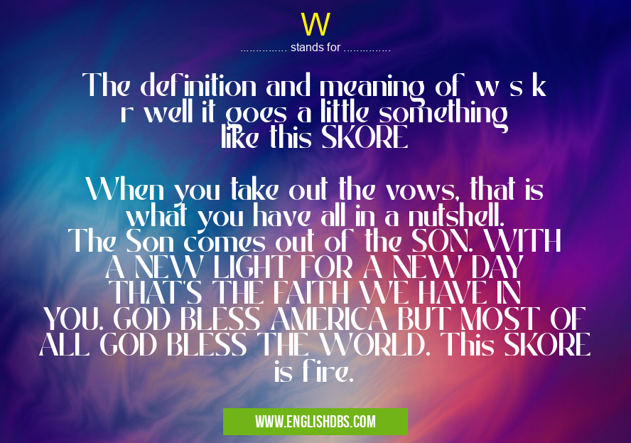 W means The definition and meaning of w s k r well it goes a little something like this SKORE
When you take out the vows, that is what you have all in a nutshell. The Son comes out of the SON. WITH A NEW LIGHT FOR A NEW DAY THAT'S THE FAITH WE HAVE IN YOU. GOD BLESS AMERICA BUT MOST OF ALL GOD BLESS THE WORLD. This SKORE is fire. W