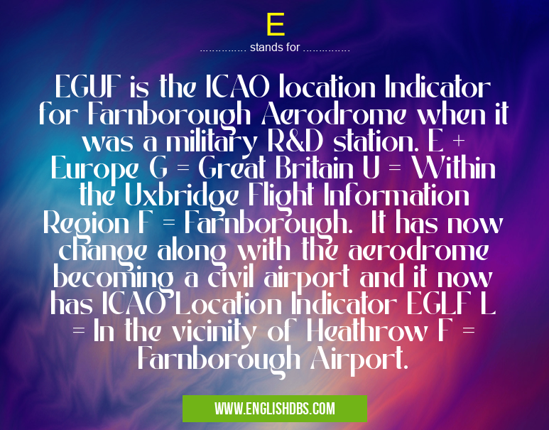 E means EGUF is the ICAO location Indicator for Farnborough Aerodrome when it was a military R&D station. E + Europe G = Great Britain U = Within the Uxbridge Flight Information Region F = Farnborough. It has now change along with the aerodrome becoming a civil airport and it now has ICAO Location Indicator EGLF L = In the vicinity of Heathrow F = Farnborough Airport. E