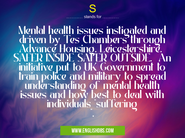S means Mental health issues instigated and driven by Tes Chambers through Advance Housing. Leicestershire. SAFER INSIDE SAFER OUTSIDE. An initiative put to UK Government to train police and military to spread understanding of mental health issues and how best to deal with individuals "suffering ". S
