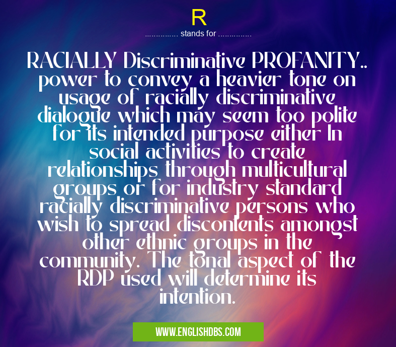 R means RACIALLY Discriminative PROFANITY.. power to convey a heavier tone on usage of racially discriminative dialogue which may seem too polite for its intended purpose either In social activities to create relationships through multicultural groups or for industry standard racially discriminative persons who wish to spread discontents amongst other ethnic groups in the community. The tonal aspect of the RDP used will determine its intention. R