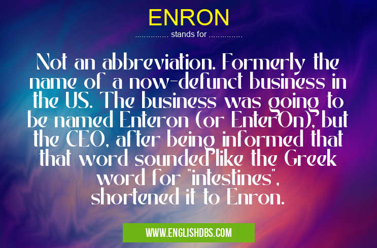 ENRON means Not an abbreviation. Formerly the name of a now-defunct business in the US. The business was going to be named Enteron (or EnterOn), but the CEO, after being informed that that word sounded like the Greek word for "intestines", shortened it to Enron. ENRON