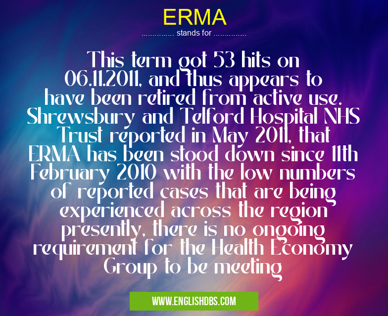 ERMA means This term got 53 hits on 06.11.2011, and thus appears to have been retired from active use. Shrewsbury and Telford Hospital NHS Trust reported in May 2011, that ERMA has been stood down since 11th February 2010 with the low numbers of reported cases that are being experienced across the region presently, there is no ongoing requirement for the Health Economy Group to be meeting ERMA