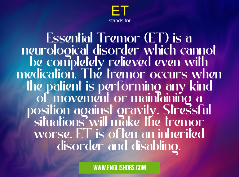 ET means Essential Tremor (ET) is a neurological disorder which cannot be completely relieved even with medication. The tremor occurs when the patient is performing any kind of movement or maintaining a position against gravity. Stressful situations will make the tremor worse. ET is often an inherited disorder and disabling. ET