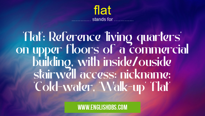 flat means 'flat'; Reference 'living quarters' on upper floors of a commercial building, with inside/ouside stairwell access: nickname; 'Cold-water, 'Walk-up' 'flat' flat