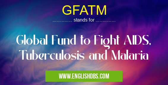 GFATM means Global Fund to Fight AIDS, Tuberculosis and Malaria GFATM