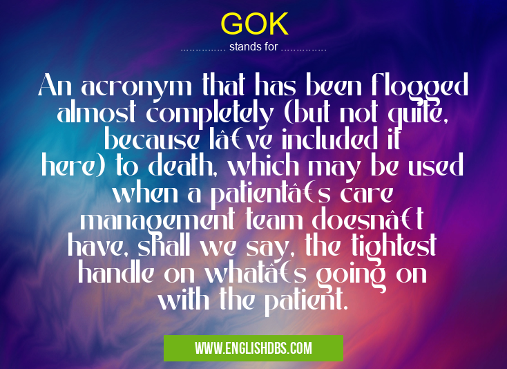 GOK means An acronym that has been flogged almost completely (but not quite, because I’ve included it here) to death, which may be used when a patient’s care management team doesn’t have, shall we say, the tightest handle on what’s going on with the patient. GOK