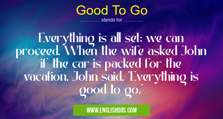 Good To Go means Everything is all set; we can proceed. When the wife asked John if the car is packed for the vacation, John said, Good To Go