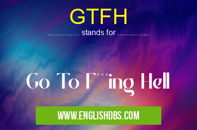 GTFH means Go To F***ing Hell GTFH