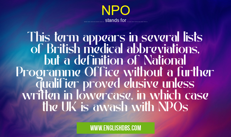 NPO means This term appears in several lists of British medical abbreviations, but a definition of National Programme Office without a further qualifier proved elusive unless written in lowercase, in which case the UK is awash with NPOs NPO