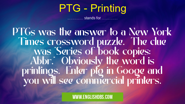 PTG - Printing means PTGs was the answer to a New York Times crossword puzzle. The clue was "Series of book copies: Abbr." Obviously the word is printings. Enter ptg in Googe and you will see commercial printers. PTG - Printing