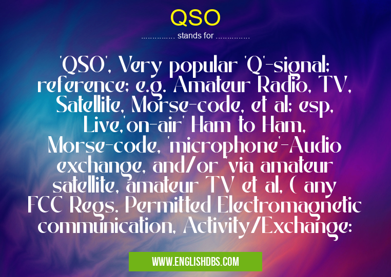 QSO means 'QSO', Very popular 'Q'-signal; reference; e.g. Amateur Radio, TV, Satellite, Morse-code, et al; esp, Live,'on-air' Ham to Ham, Morse-code, 'microphone'-Audio exchange, and/or 'via amateur satellite, amateur TV et al, ( any FCC Regs. Permitted Electromagnetic communication, Activity/Exchange: QSO